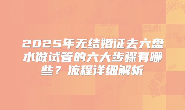 2025年无结婚证去六盘水做试管的六大步骤有哪些?流程详细解析