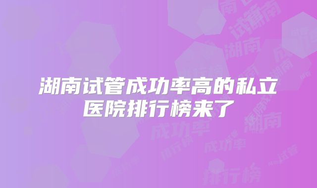 湖南试管成功率高的私立医院排行榜来了