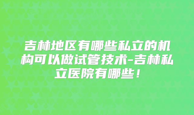 吉林地区有哪些私立的机构可以做试管技术-吉林私立医院有哪些！
