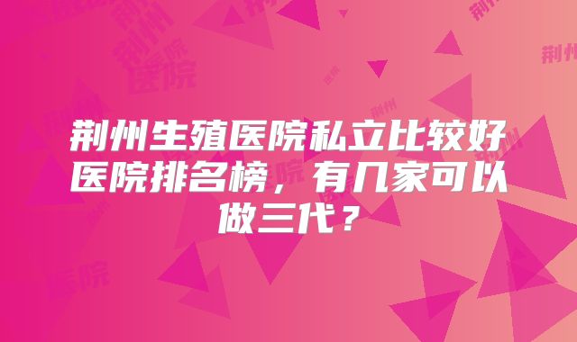 荆州生殖医院私立比较好医院排名榜,有几家可以做三代?