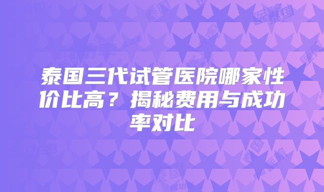 泰国三代试管医院哪家性价比高？揭秘费用与成功率对比