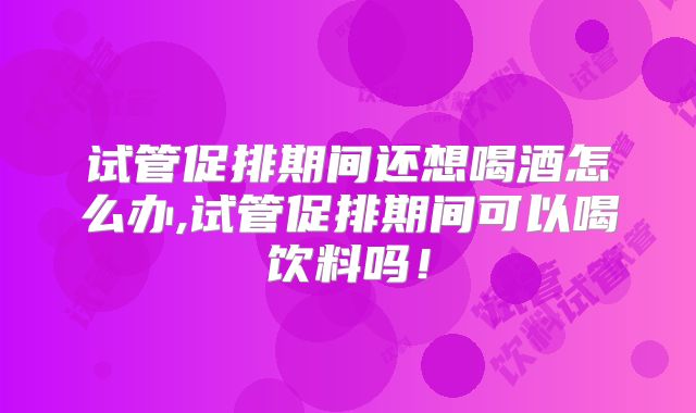 试管促排期间还想喝酒怎么办,试管促排期间可以喝饮料吗！