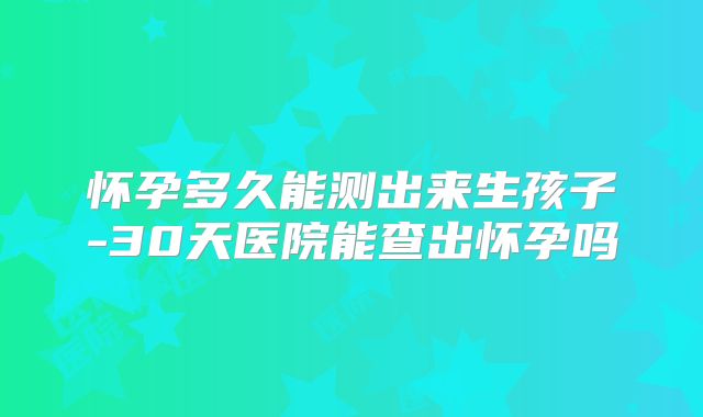 怀孕多久能测出来生孩子-30天医院能查出怀孕吗