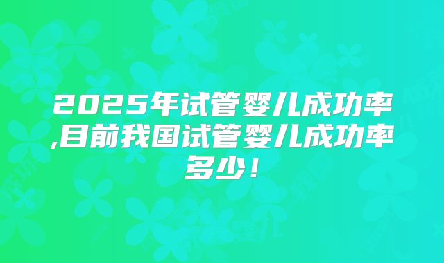 2025年试管婴儿成功率,目前我国试管婴儿成功率多少!