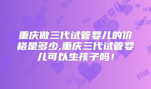 重庆做三代试管婴儿的价格是多少,重庆三代试管婴儿可以生孩子吗!