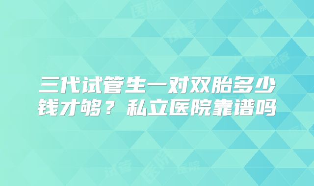 三代试管生一对双胎多少钱才够？私立医院靠谱吗