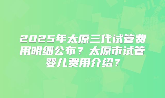 2025年太原三代试管费用明细公布?太原市试管婴儿费用介绍?