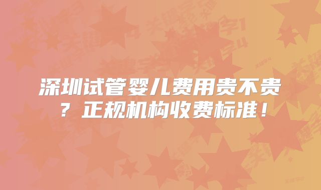 深圳试管婴儿费用贵不贵？正规机构收费标准！