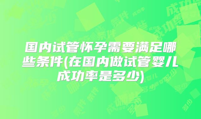 国内试管怀孕需要满足哪些条件(在国内做试管婴儿成功率是多少)