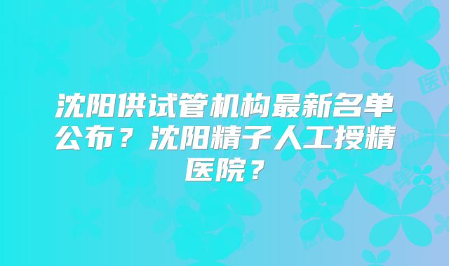 沈阳供试管机构最新名单公布？沈阳精子人工授精医院？