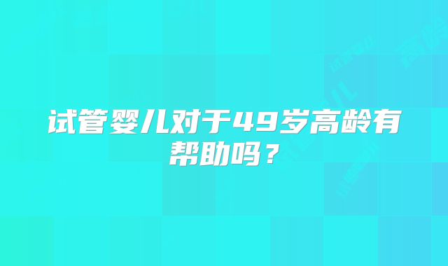 试管婴儿对于49岁高龄有帮助吗?