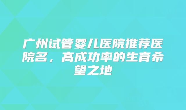 广州试管婴儿医院推荐医院名，高成功率的生育希望之地