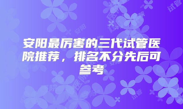 安阳最厉害的三代试管医院推荐,排名不分先后可参考