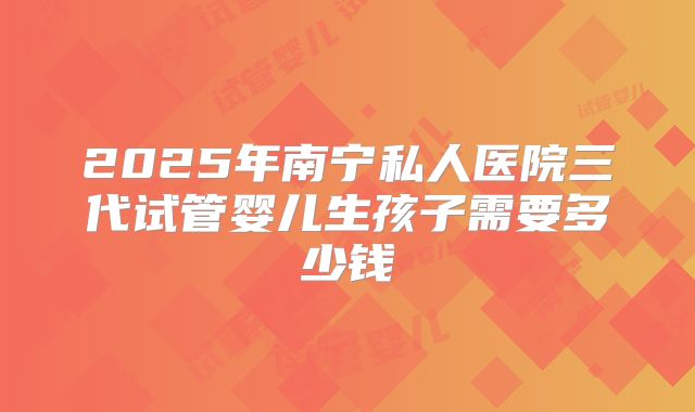 2025年南宁私人医院三代试管婴儿生孩子需要多少钱