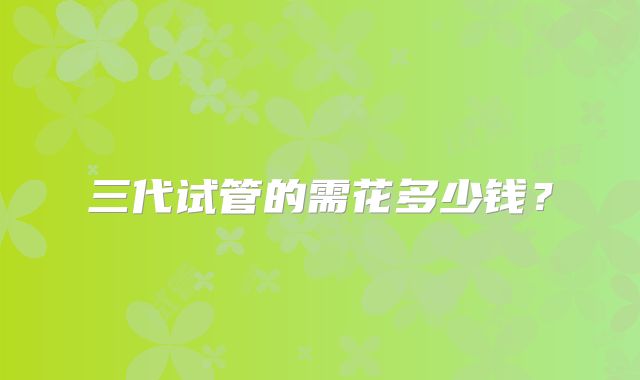 三代试管的需花多少钱?