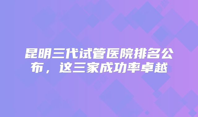 昆明三代试管医院排名公布，这三家成功率卓越