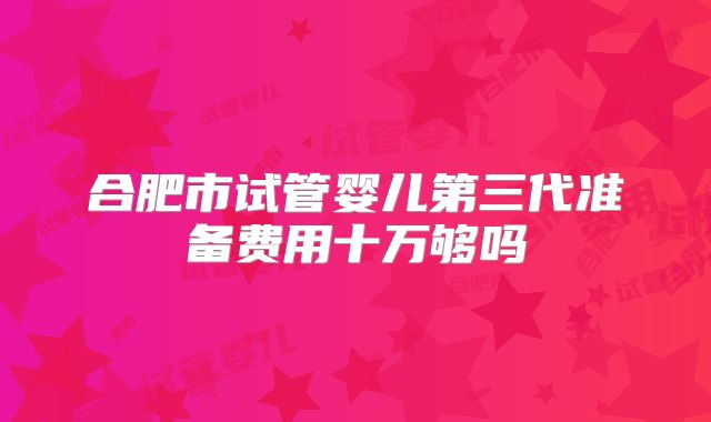 合肥市试管婴儿第三代准备费用十万够吗