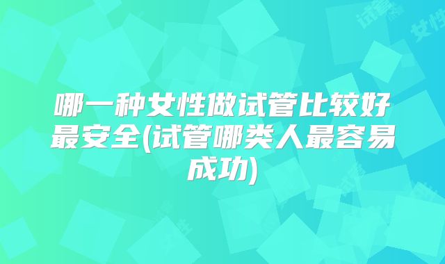 哪一种女性做试管比较好最安全(试管哪类人最容易成功)