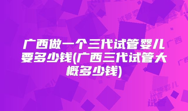 广西做一个三代试管婴儿要多少钱(广西三代试管大概多少钱)