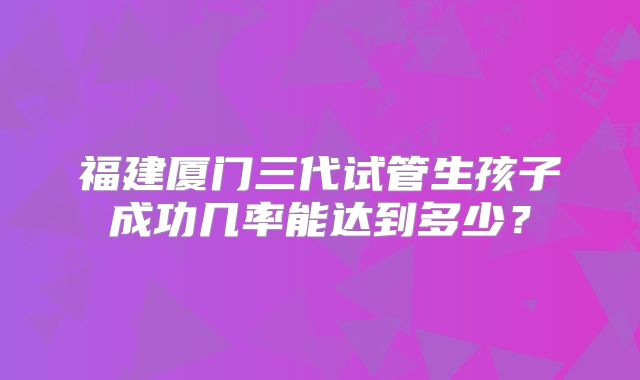 福建厦门三代试管生孩子成功几率能达到多少?