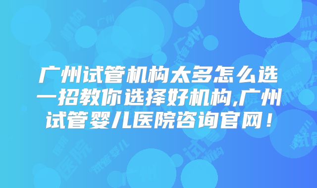 广州试管机构太多怎么选一招教你选择好机构,广州试管婴儿医院咨询官网！
