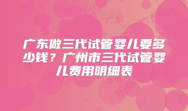 广东做三代试管婴儿要多少钱？广州市三代试管婴儿费用明细表