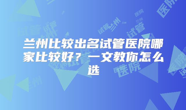兰州比较出名试管医院哪家比较好？一文教你怎么选