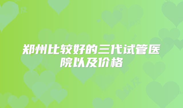 郑州比较好的三代试管医院以及价格