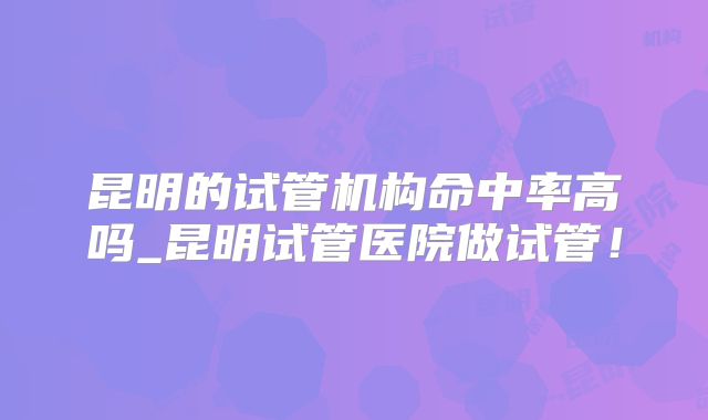 昆明的试管机构命中率高吗_昆明试管医院做试管！