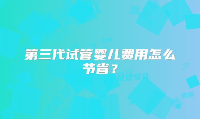 第三代试管婴儿费用怎么节省？