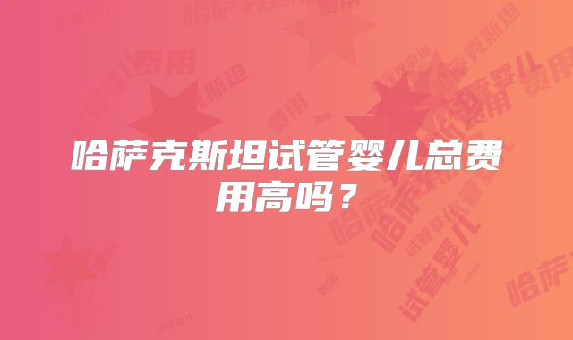 哈萨克斯坦试管婴儿总费用高吗？