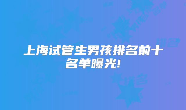 上海试管生男孩排名前十名单曝光!