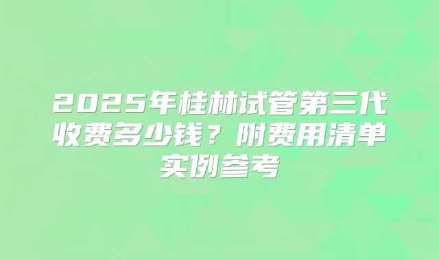 2025年桂林试管第三代收费多少钱？附费用清单实例参考