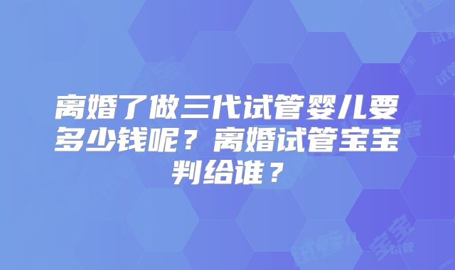 离婚了做三代试管婴儿要多少钱呢?离婚试管宝宝判给谁?