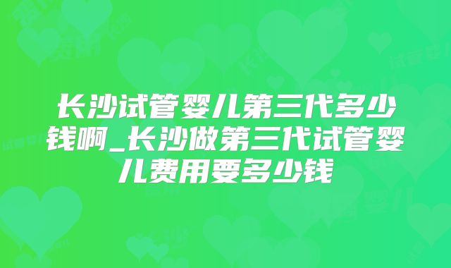 长沙试管婴儿第三代多少钱啊_长沙做第三代试管婴儿费用要多少钱