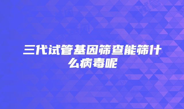 三代试管基因筛查能筛什么病毒呢