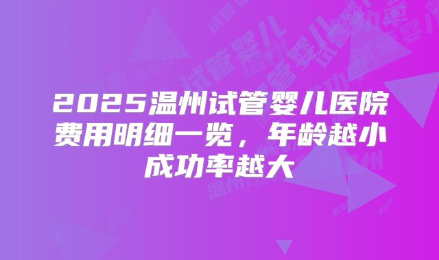2025温州试管婴儿医院费用明细一览,年龄越小成功率越大