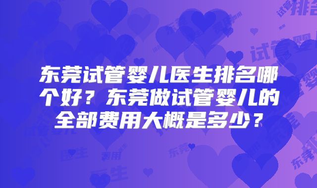 东莞试管婴儿医生排名哪个好？东莞做试管婴儿的全部费用大概是多少？