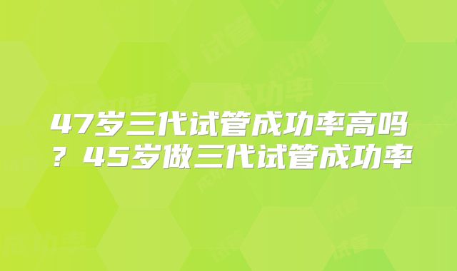 47岁三代试管成功率高吗?45岁做三代试管成功率