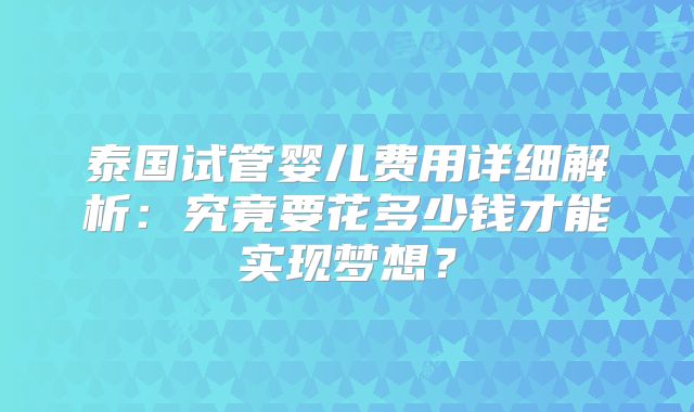 泰国试管婴儿费用详细解析:究竟要花多少钱才能实现梦想?