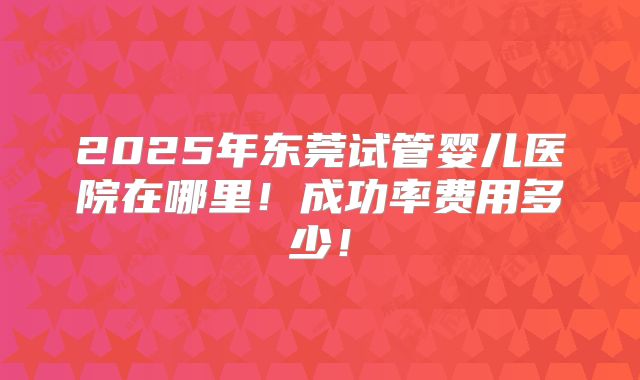 2025年东莞试管婴儿医院在哪里！成功率费用多少！