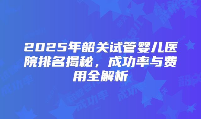 2025年韶关试管婴儿医院排名揭秘,成功率与费用全解析