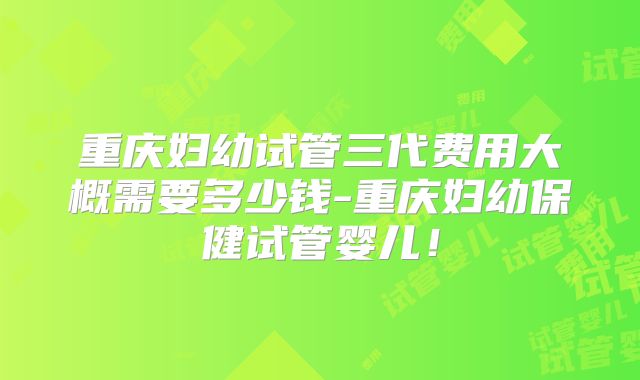 重庆妇幼试管三代费用大概需要多少钱-重庆妇幼保健试管婴儿！