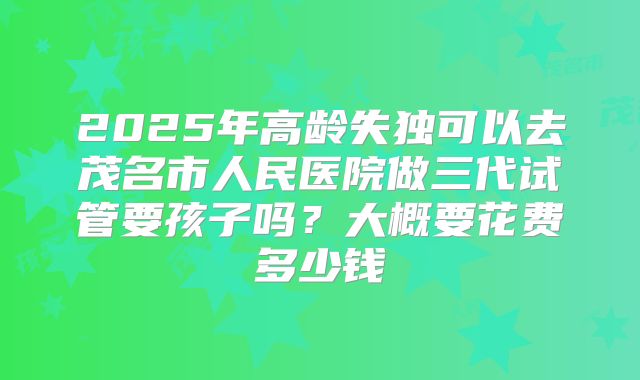 2025年高龄失独可以去茂名市人民医院做三代试管要孩子吗?大概要花费多少钱