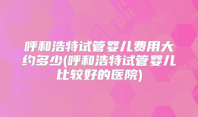 呼和浩特试管婴儿费用大约多少(呼和浩特试管婴儿比较好的医院)