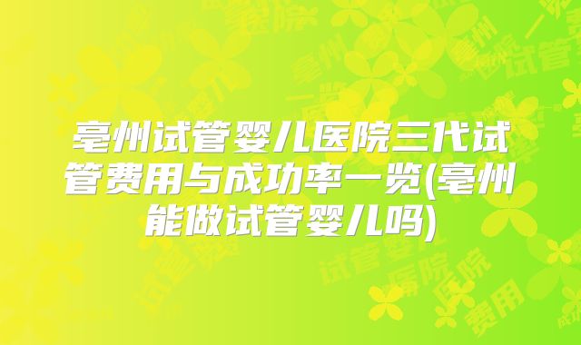 亳州试管婴儿医院三代试管费用与成功率一览(亳州能做试管婴儿吗)