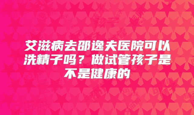 艾滋病去邵逸夫医院可以洗精子吗?做试管孩子是不是健康的