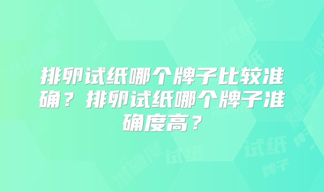 排卵试纸哪个牌子比较准确?排卵试纸哪个牌子准确度高?