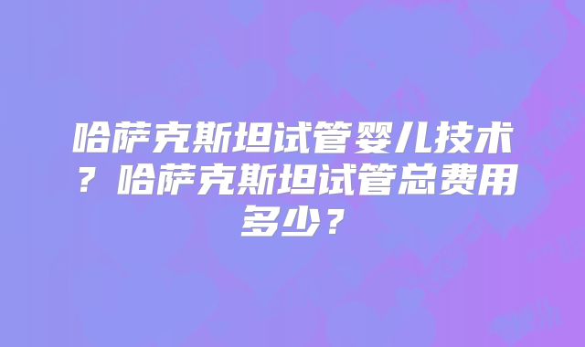 哈萨克斯坦试管婴儿技术？哈萨克斯坦试管总费用多少？