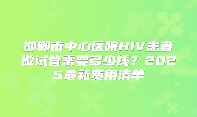 邯郸市中心医院HIV患者做试管需要多少钱？2025最新费用清单